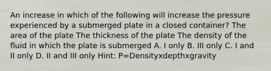 An increase in which of the following will increase the pressure experienced by a submerged plate in a closed container? The area of the plate The thickness of the plate The density of the fluid in which the plate is submerged A. I only B. III only C. I and II only D. II and III only Hint: P=Densityxdepthxgravity