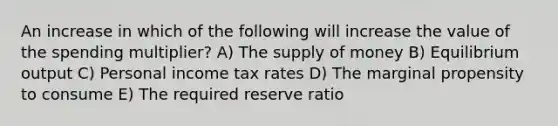 An increase in which of the following will increase the value of the spending multiplier? A) The supply of money B) Equilibrium output C) Personal income tax rates D) The marginal propensity to consume E) The required reserve ratio