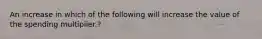 An increase in which of the following will increase the value of the spending multiplier.?