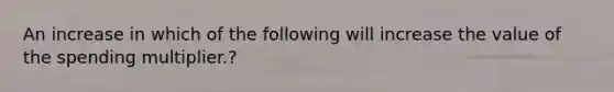 An increase in which of the following will increase the value of the spending multiplier.?