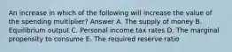 An increase in which of the following will increase the value of the spending multiplier? Answer A. The supply of money B. Equilibrium output C. Personal income tax rates D. The marginal propensity to consume E. The required reserve ratio