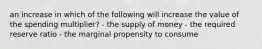 an increase in which of the following will increase the value of the spending multiplier? - the supply of money - the required reserve ratio - the marginal propensity to consume