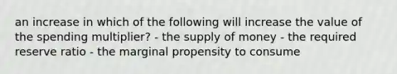 an increase in which of the following will increase the value of the spending multiplier? - the supply of money - the required reserve ratio - the marginal propensity to consume