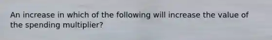 An increase in which of the following will increase the value of the spending multiplier?