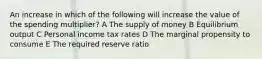 An increase in which of the following will increase the value of the spending multiplier? A The supply of money B Equilibrium output C Personal income tax rates D The marginal propensity to consume E The required reserve ratio