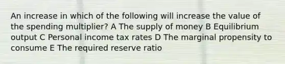 An increase in which of the following will increase the value of the spending multiplier? A The <a href='https://www.questionai.com/knowledge/kUIOOoB75i-supply-of-money' class='anchor-knowledge'>supply of money</a> B Equilibrium output C Personal income tax rates D The marginal propensity to consume E The required reserve ratio