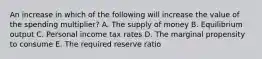 An increase in which of the following will increase the value of the spending multiplier? A. The supply of money B. Equilibrium output C. Personal income tax rates D. The marginal propensity to consume E. The required reserve ratio