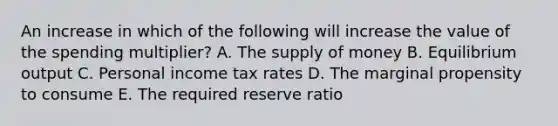 An increase in which of the following will increase the value of the spending multiplier? A. The supply of money B. Equilibrium output C. Personal income tax rates D. The marginal propensity to consume E. The required reserve ratio