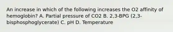 An increase in which of the following increases the O2 affinity of hemoglobin? A. Partial pressure of CO2 B. 2,3-BPG (2,3-bisphosphoglycerate) C. pH D. Temperature