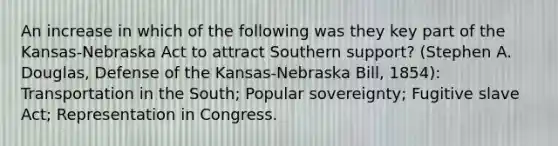 An increase in which of the following was they key part of the Kansas-Nebraska Act to attract Southern support? (Stephen A. Douglas, Defense of the Kansas-Nebraska Bill, 1854): Transportation in the South; Popular sovereignty; Fugitive slave Act; Representation in Congress.