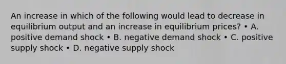 An increase in which of the following would lead to decrease in equilibrium output and an increase in equilibrium prices? • A. positive demand shock • B. negative demand shock • C. positive supply shock • D. negative supply shock