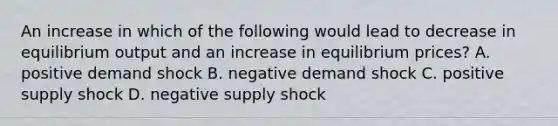 An increase in which of the following would lead to decrease in equilibrium output and an increase in equilibrium prices? A. positive demand shock B. negative demand shock C. positive supply shock D. negative supply shock