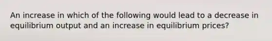 An increase in which of the following would lead to a decrease in equilibrium output and an increase in equilibrium prices?