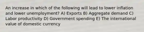 An increase in which of the following will lead to lower inflation and lower unemployment? A) Exports B) Aggregate demand C) Labor productivity D) Government spending E) The international value of domestic currency