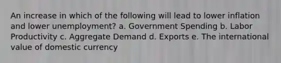 An increase in which of the following will lead to lower inflation and lower unemployment? a. Government Spending b. Labor Productivity c. Aggregate Demand d. Exports e. The international value of domestic currency