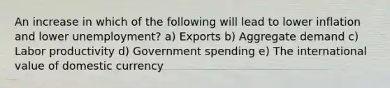 An increase in which of the following will lead to lower inflation and lower unemployment? a) Exports b) Aggregate demand c) Labor productivity d) Government spending e) The international value of domestic currency