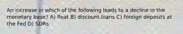 An increase in which of the following leads to a decline in the monetary base? A) float B) discount loans C) foreign deposits at the Fed D) SDRs