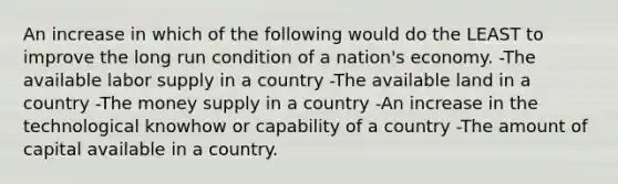 An increase in which of the following would do the LEAST to improve the long run condition of a nation's economy. -The available labor supply in a country -The available land in a country -The money supply in a country -An increase in the technological knowhow or capability of a country -The amount of capital available in a country.