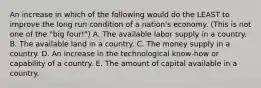 An increase in which of the following would do the LEAST to improve the long run condition of a nation's economy. (This is not one of the "big four!") A. The available labor supply in a country. B. The available land in a country. C. The money supply in a country. D. An increase in the technological know-how or capability of a country. E. The amount of capital available in a country.