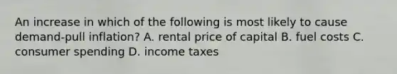 An increase in which of the following is most likely to cause demand-pull inflation? A. rental price of capital B. fuel costs C. consumer spending D. income taxes