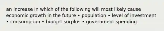 an increase in which of the following will most likely cause economic growth in the future • population • level of investment • consumption • budget surplus • government spending