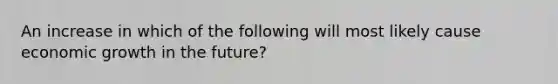 An increase in which of the following will most likely cause economic growth in the future?