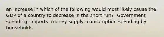 an increase in which of the following would most likely cause the GDP of a country to decrease in the short run? -Government spending -imports -money supply -consumption spending by households