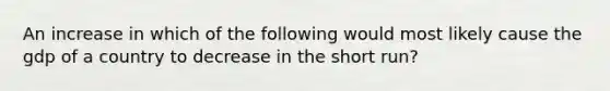 An increase in which of the following would most likely cause the gdp of a country to decrease in the short run?