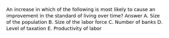 An increase in which of the following is most likely to cause an improvement in the standard of living over time? Answer A. Size of the population B. Size of the labor force C. Number of banks D. Level of taxation E. Productivity of labor