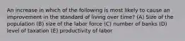 An increase in which of the following is most likely to cause an improvement in the standard of living over time? (A) Size of the population (B) size of the labor force (C) number of banks (D) level of taxation (E) productivity of labor