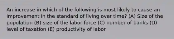 An increase in which of the following is most likely to cause an improvement in the standard of living over time? (A) Size of the population (B) size of the labor force (C) number of banks (D) level of taxation (E) productivity of labor