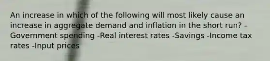 An increase in which of the following will most likely cause an increase in aggregate demand and inflation in the short run? -Government spending -Real interest rates -Savings -Income tax rates -Input prices