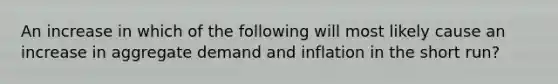 An increase in which of the following will most likely cause an increase in aggregate demand and inflation in the short run?