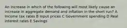 An increase in which of the following will most likely cause an increase in aggregate demand and inflation in the short run? A Income tax rates B Input prices C Government spending D Real interest rates E Savings