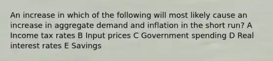 An increase in which of the following will most likely cause an increase in aggregate demand and inflation in the short run? A Income tax rates B Input prices C Government spending D Real interest rates E Savings