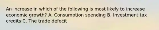 An increase in which of the following is most likely to increase economic growth? A. Consumption spending B. Investment tax credits C. The trade defecit