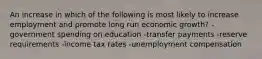 An increase in which of the following is most likely to increase employment and promote long run economic growth? -government spending on education -transfer payments -reserve requirements -income tax rates -unemployment compensation