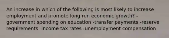 An increase in which of the following is most likely to increase employment and promote long run economic growth? -government spending on education -transfer payments -reserve requirements -income tax rates -unemployment compensation