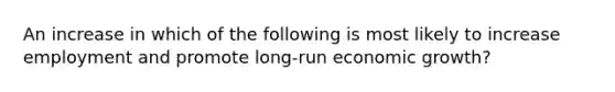 An increase in which of the following is most likely to increase employment and promote long-run economic growth?