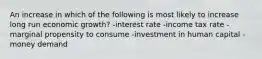 An increase in which of the following is most likely to increase long run economic growth? -interest rate -income tax rate -marginal propensity to consume -investment in human capital -money demand