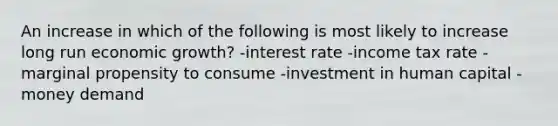 An increase in which of the following is most likely to increase long run economic growth? -interest rate -income tax rate -marginal propensity to consume -investment in human capital -money demand