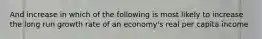 And increase in which of the following is most likely to increase the long run growth rate of an economy's real per capita income