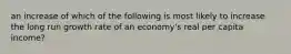 an increase of which of the following is most likely to increase the long run growth rate of an economy's real per capita income?