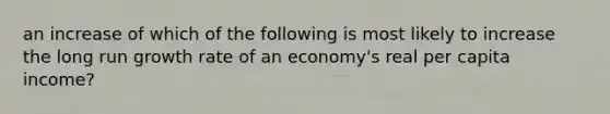 an increase of which of the following is most likely to increase the long run growth rate of an economy's real per capita income?