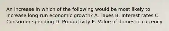 An increase in which of the following would be most likely to increase long-run economic growth? A. Taxes B. Interest rates C. Consumer spending D. Productivity E. Value of domestic currency