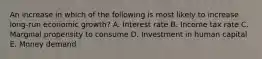 An increase in which of the following is most likely to increase long-run economic growth? A. Interest rate B. Income tax rate C. Marginal propensity to consume D. Investment in human capital E. Money demand