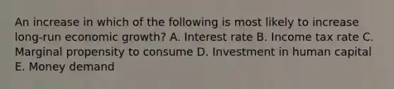 An increase in which of the following is most likely to increase long-run economic growth? A. Interest rate B. Income tax rate C. Marginal propensity to consume D. Investment in human capital E. Money demand