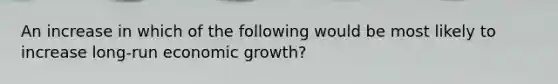 An increase in which of the following would be most likely to increase long-run economic growth?