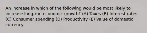 An increase in which of the following would be most likely to increase long-run economic growth? (A) Taxes (B) Interest rates (C) Consumer spending (D) Productivity (E) Value of domestic currency