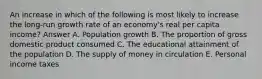 An increase in which of the following is most likely to increase the long-run growth rate of an economy's real per capita income? Answer A. Population growth B. The proportion of gross domestic product consumed C. The educational attainment of the population D. The supply of money in circulation E. Personal income taxes